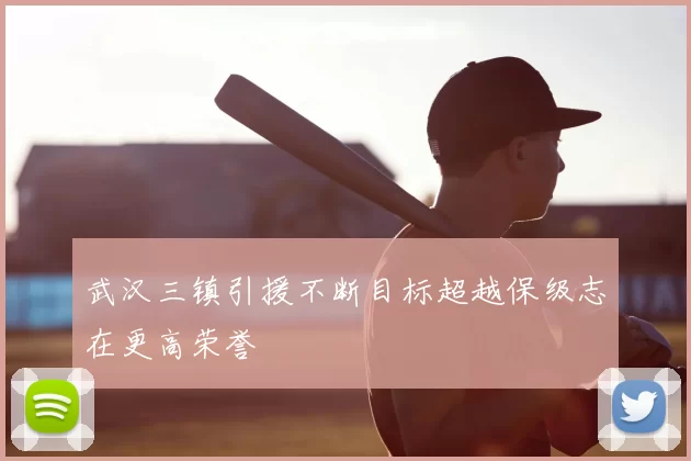 武汉三镇引援不断目标超越保级志在更高荣誉
