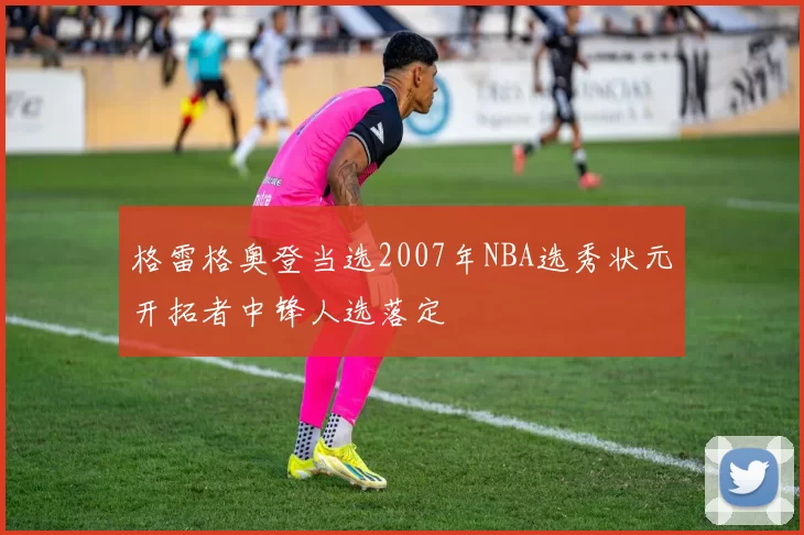格雷格奥登当选2007年NBA选秀状元开拓者中锋人选落定