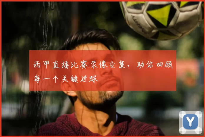 西甲直播比赛录像合集，助你回顾每一个关键进球
