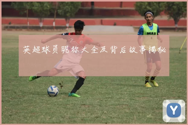 英超球员昵称大全及背后故事揭秘