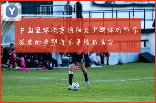 中国篮球联赛顶级后卫群体对阵容深度的重塑与竞争格局演变