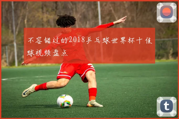 不容错过的2018乒乓球世界杯十佳球视频盘点
