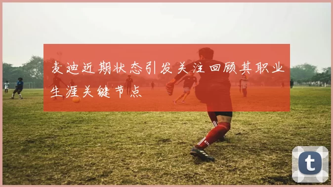麦迪近期状态引发关注回顾其职业生涯关键节点