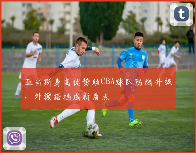 亚当斯身高优势助CBA球队防线升级，外援搭档成新看点