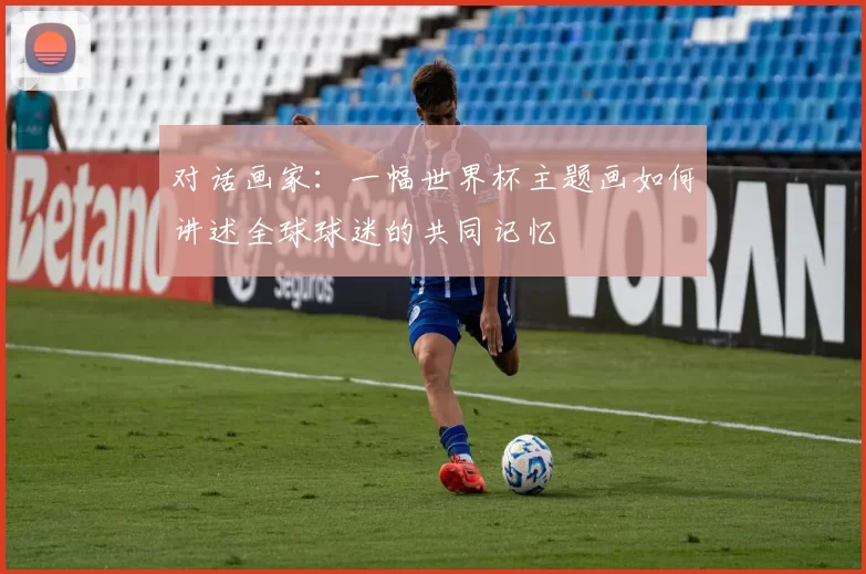 对话画家:一幅世界杯主题画如何讲述全球球迷的共同记忆