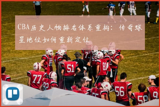 CBA历史人物排名体系重构：传奇球星地位如何重新定位