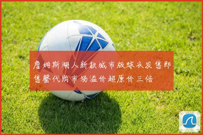 詹姆斯湖人新款城市版球衣发售即售罄代购市场溢价超原价三倍