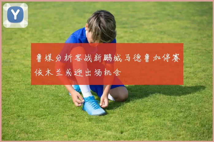 鲁媒分析客战新鹏城马德鲁加停赛依木兰或迎出场机会