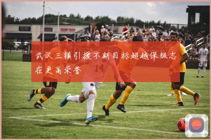 武汉三镇引援不断目标超越保级志在更高荣誉