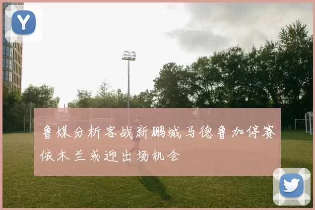 鲁媒分析客战新鹏城马德鲁加停赛依木兰或迎出场机会