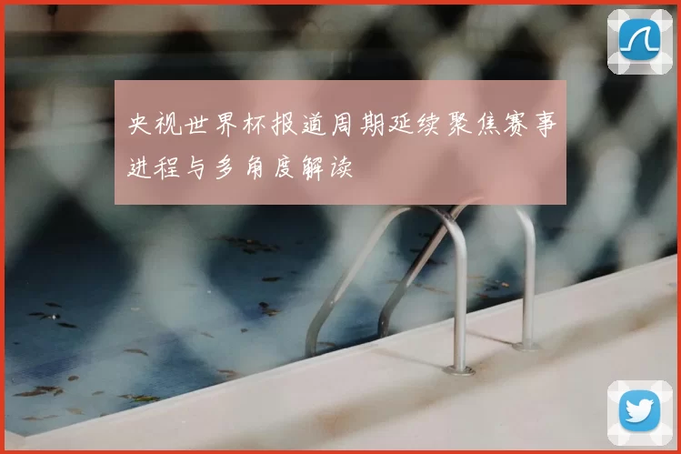 央视世界杯报道周期延续聚焦赛事进程与多角度解读