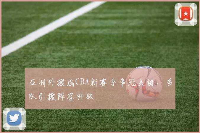 亚洲外援成CBA新赛季争冠关键，多队引援阵容升级