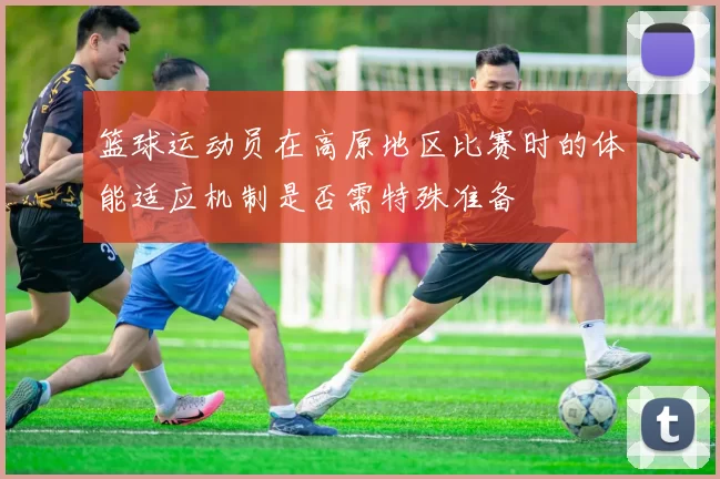 篮球运动员在高原地区比赛时的体能适应机制是否需特殊准备