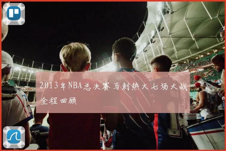 2013年NBA总决赛马刺热火七场大战全程回顾