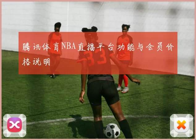 腾讯体育NBA直播平台功能与会员价格说明