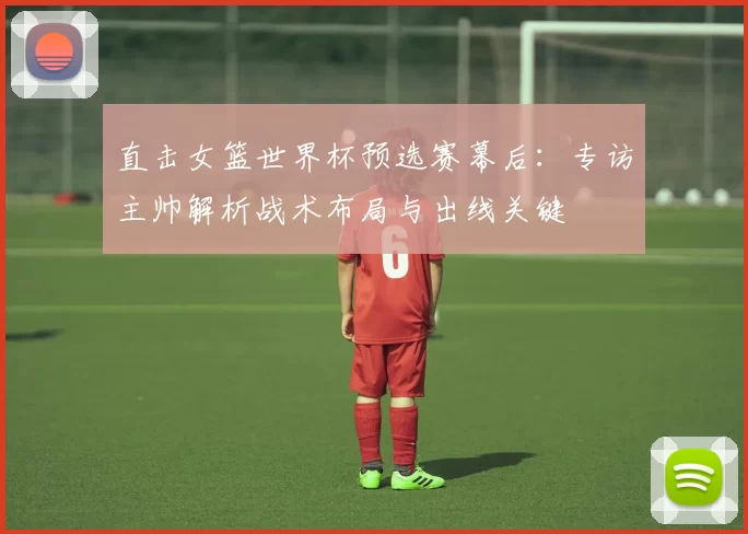 直击女篮世界杯预选赛幕后:专访主帅解析战术布局与出线关键