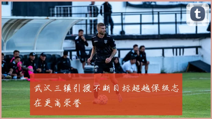 武汉三镇引援不断目标超越保级志在更高荣誉