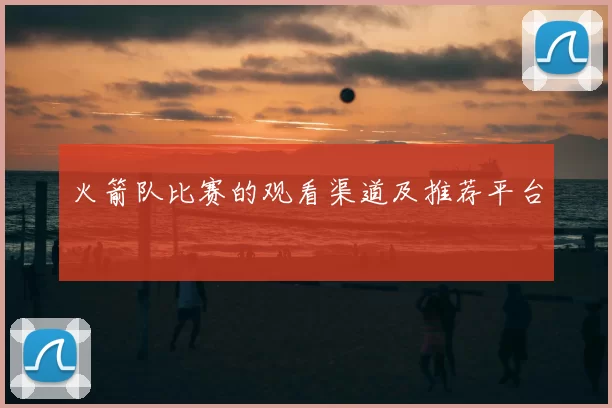 火箭队比赛的观看渠道及推荐平台