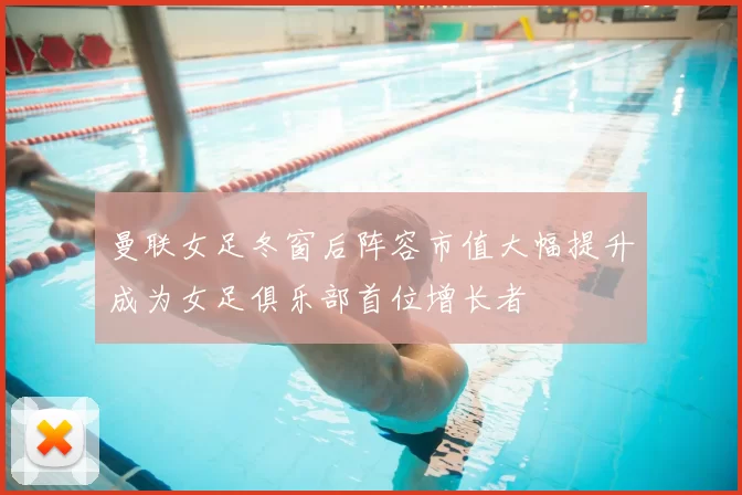 曼联女足冬窗后阵容市值大幅提升成为女足俱乐部首位增长者