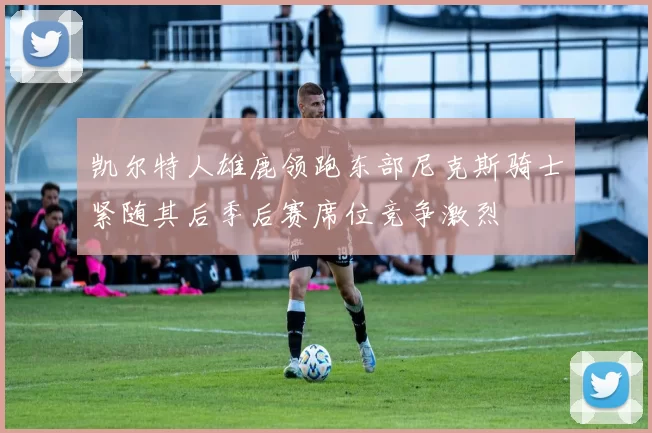 凯尔特人雄鹿领跑东部尼克斯骑士紧随其后季后赛席位竞争激烈