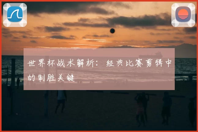 世界杯战术解析:经典比赛剪辑中的制胜关键