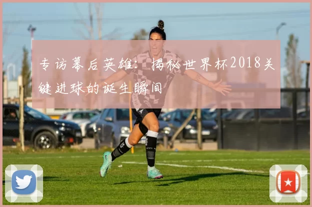 专访幕后英雄:揭秘世界杯2018关键进球的诞生瞬间