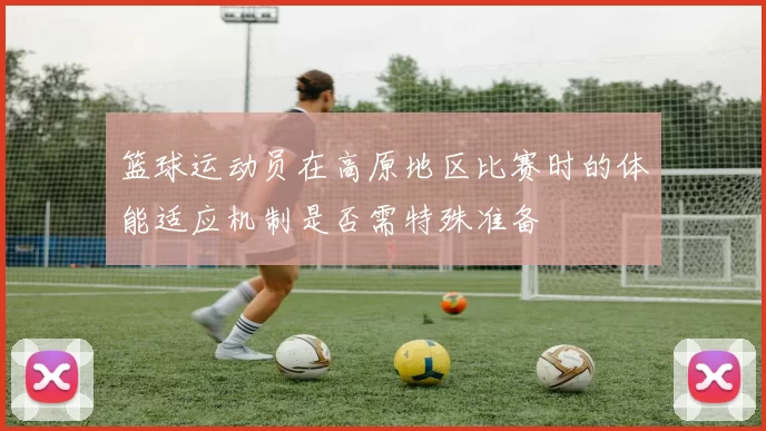 篮球运动员在高原地区比赛时的体能适应机制是否需特殊准备