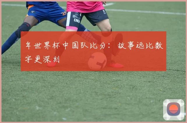 年世界杯中国队比分:故事远比数字更深刻