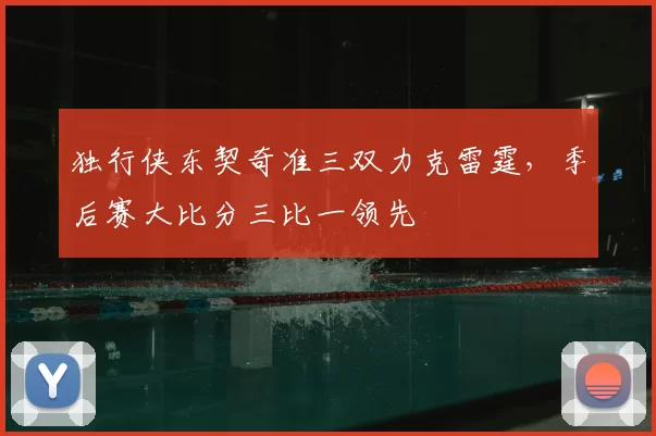 独行侠东契奇准三双力克雷霆,季后赛大比分三比一领先