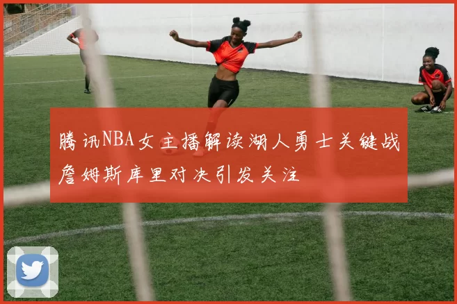 腾讯NBA女主播解读湖人勇士关键战詹姆斯库里对决引发关注