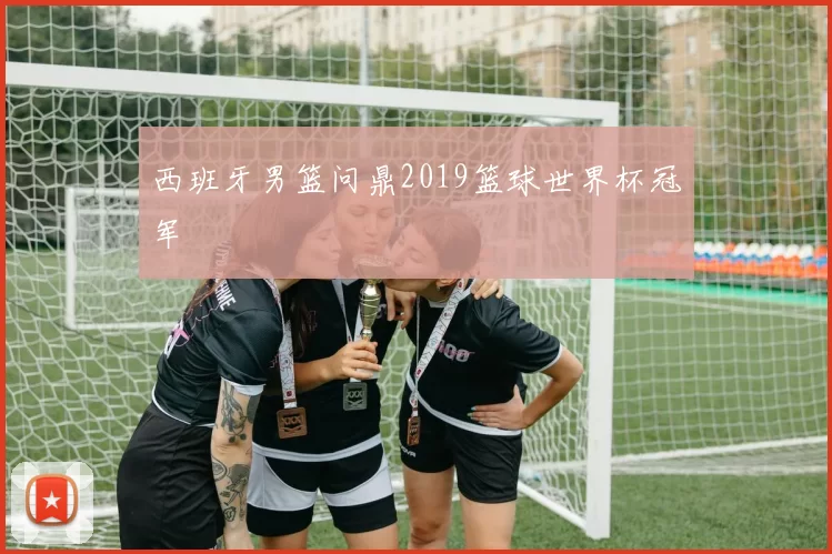西班牙男篮问鼎2019篮球世界杯冠军
