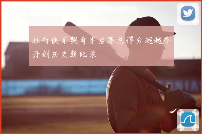 独行侠东契奇季后赛总得分超越乔丹创历史新纪录