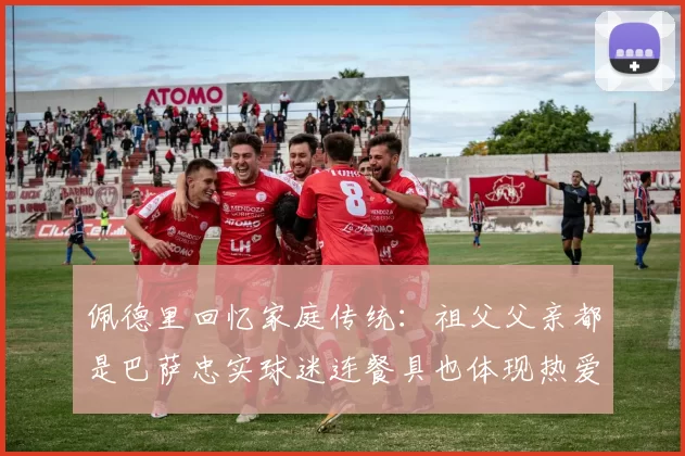 佩德里回忆家庭传统：祖父父亲都是巴萨忠实球迷连餐具也体现热爱