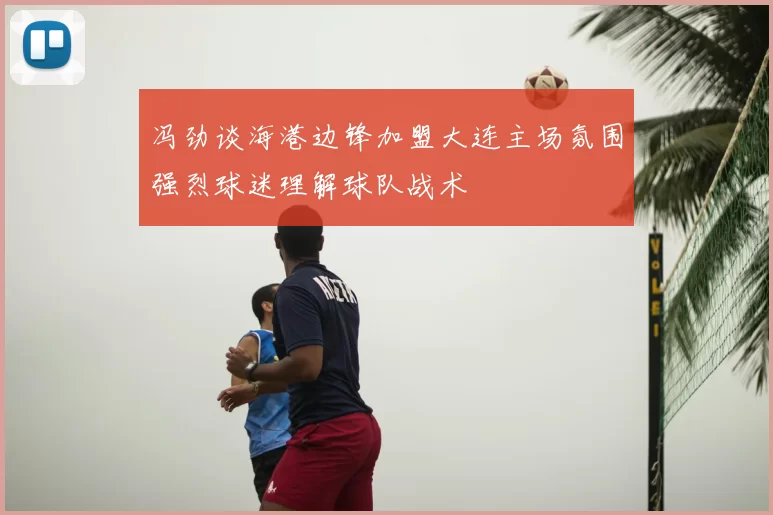 冯劲谈海港边锋加盟大连主场氛围强烈球迷理解球队战术