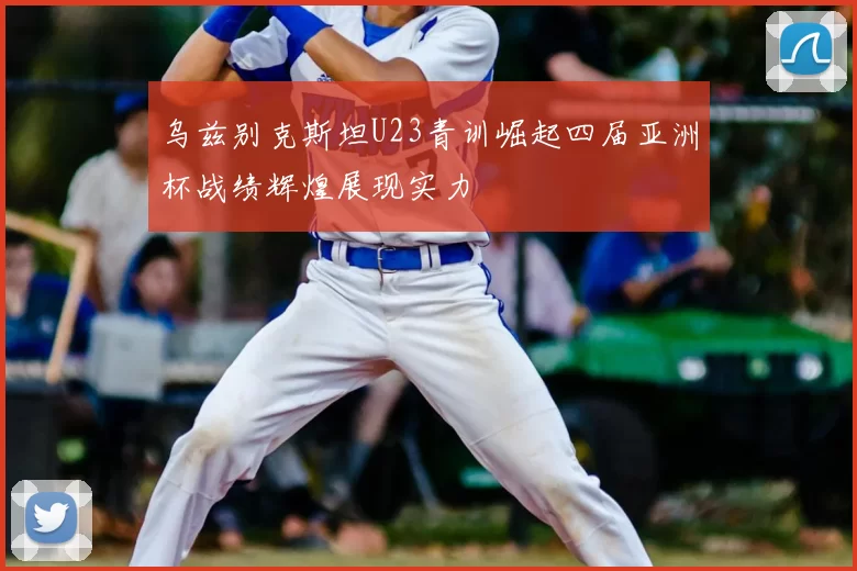 乌兹别克斯坦U23青训崛起四届亚洲杯战绩辉煌展现实力