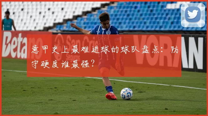 意甲史上最难进球的球队盘点：防守硬度谁最强？