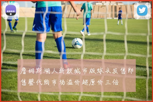 詹姆斯湖人新款城市版球衣发售即售罄代购市场溢价超原价三倍