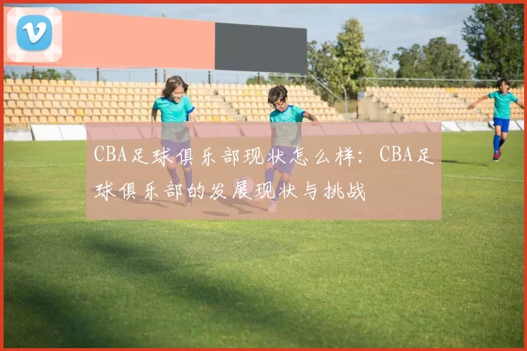 CBA足球俱乐部现状怎么样：CBA足球俱乐部的发展现状与挑战