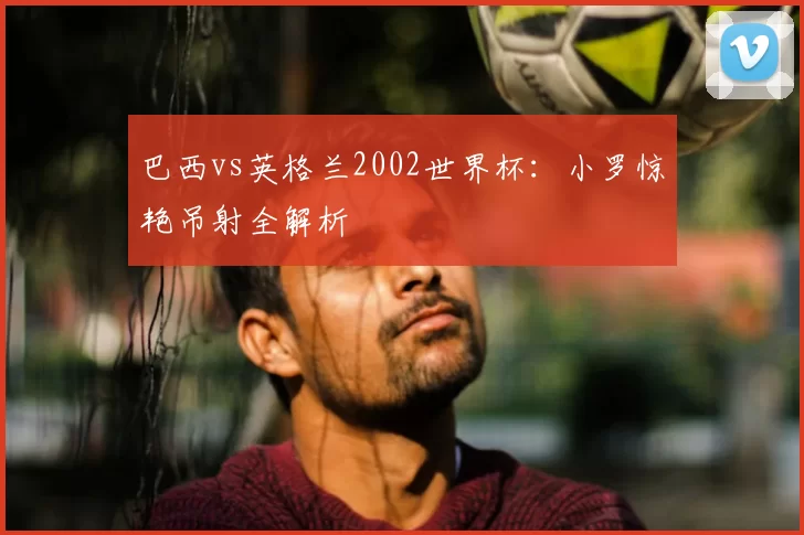 巴西vs英格兰2002世界杯:小罗惊艳吊射全解析