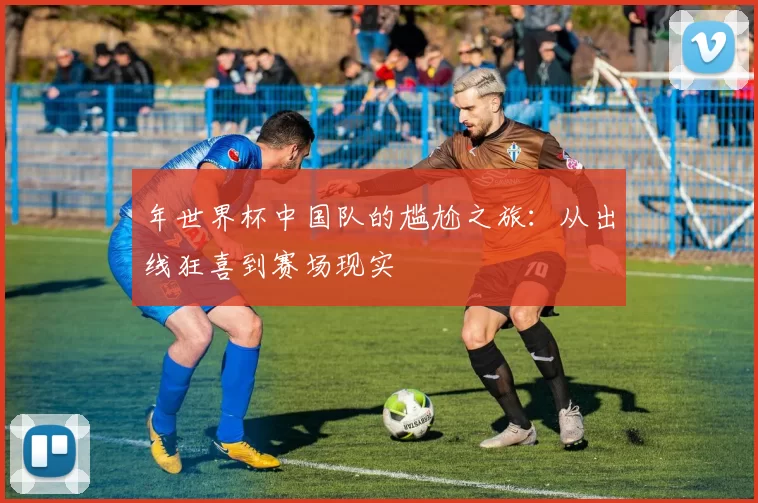 年世界杯中国队的尴尬之旅：从出线狂喜到赛场现实