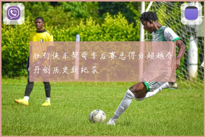 独行侠东契奇季后赛总得分超越乔丹创历史新纪录