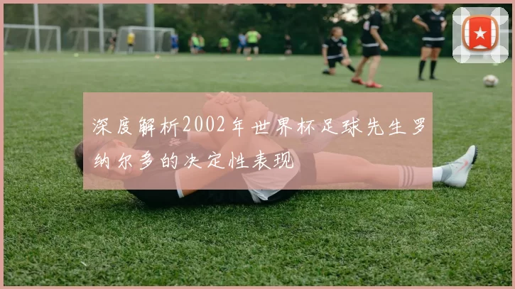 深度解析2002年世界杯足球先生罗纳尔多的决定性表现