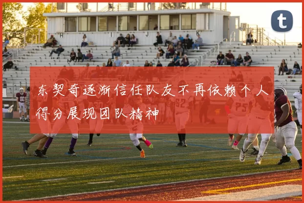 东契奇逐渐信任队友不再依赖个人得分展现团队精神