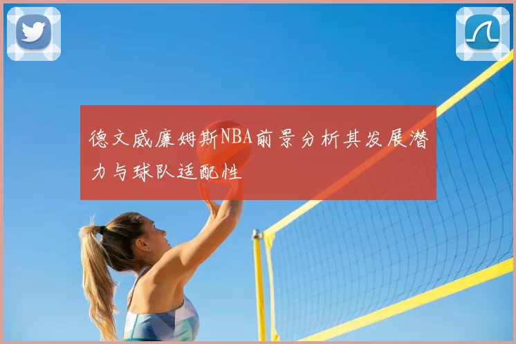 德文威廉姆斯NBA前景分析其发展潜力与球队适配性