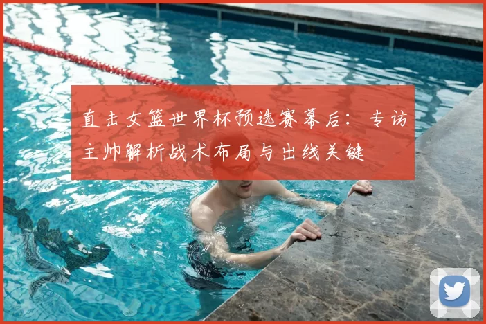 直击女篮世界杯预选赛幕后:专访主帅解析战术布局与出线关键
