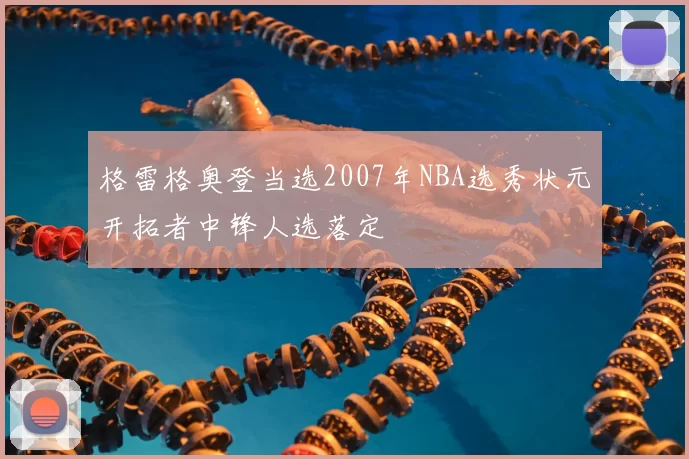 格雷格奥登当选2007年NBA选秀状元开拓者中锋人选落定
