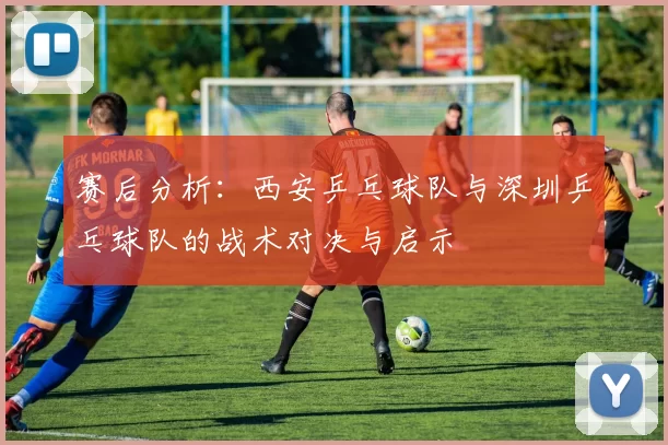 赛后分析：西安乒乓球队与深圳乒乓球队的战术对决与启示