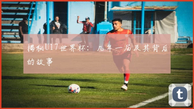 揭秘U17世界杯:几年一届及其背后的故事