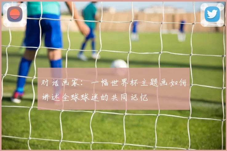 对话画家:一幅世界杯主题画如何讲述全球球迷的共同记忆