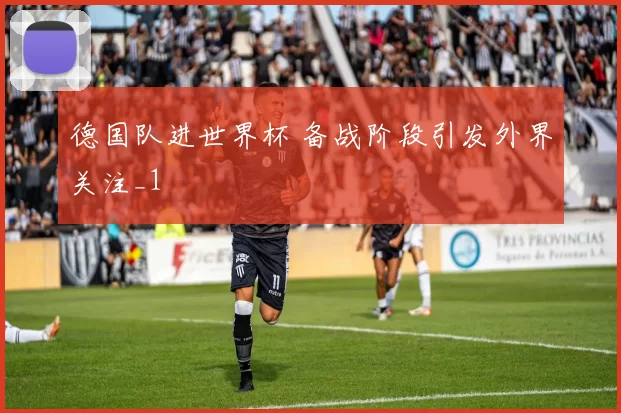 德国队进世界杯 备战阶段引发外界关注_1